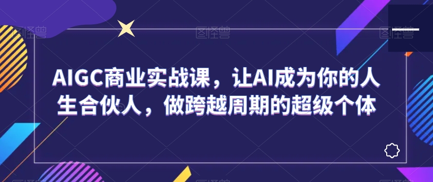 AIGC商业实战课，让AI成为你的人生合伙人，做跨越周期的超级个体-51资源库