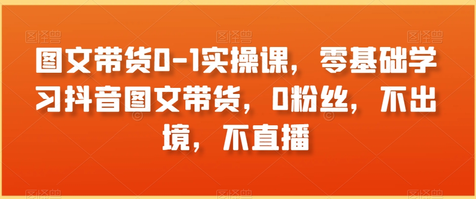 图文带货0-1实操课，零基础学习抖音图文带货，0粉丝，不出境，不直播-51资源库