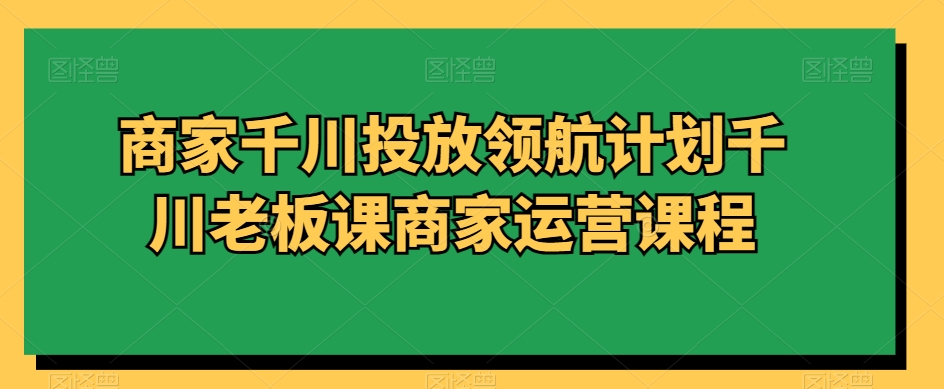 商家千川投放领航计划千川老板课商家运营课程-51资源库