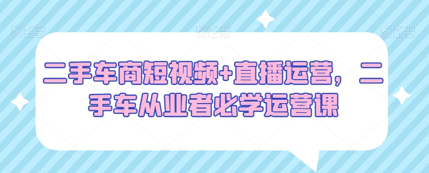 二手车商短视频+直播运营，二手车从业者必学运营课-51资源库