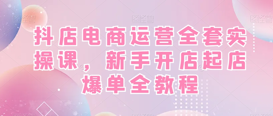 抖店电商运营全套实操课，新手开店起店爆单全教程-51资源库