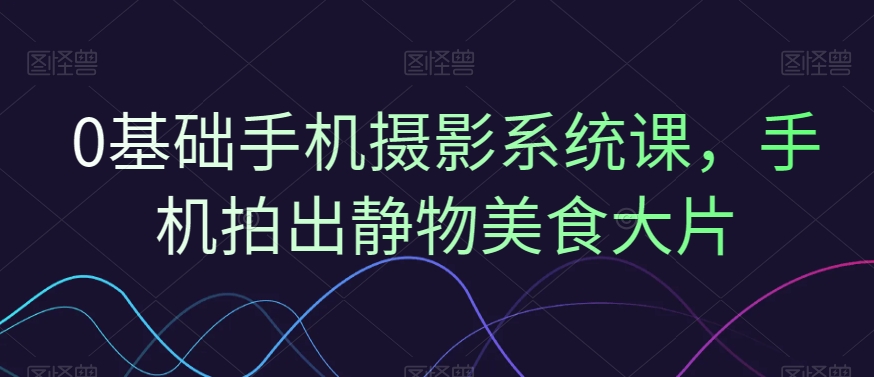 0基础手机摄影系统课，手机拍出静物美食大片-51资源库