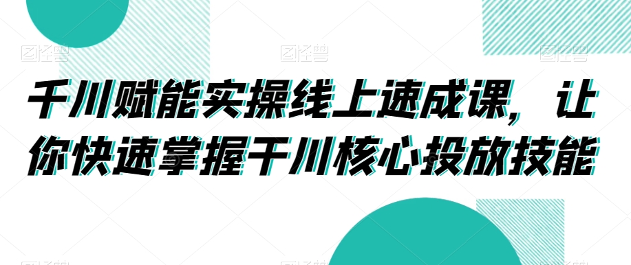 千川赋能实操线上速成课，让你快速掌握干川核心投放技能-51资源库