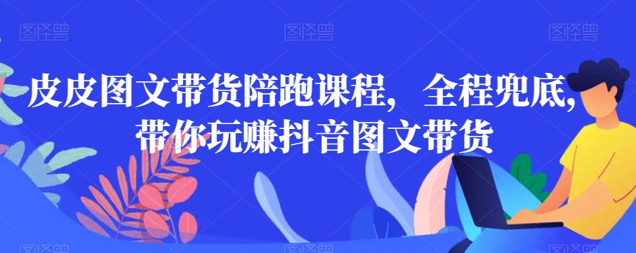 皮皮图文带货陪跑课程，全程兜底，带你玩赚抖音图文带货-51资源库