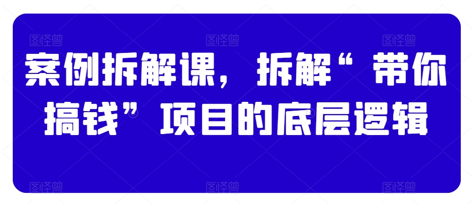 案例拆解课，拆解“带你搞钱”项目的底层逻辑-51资源库