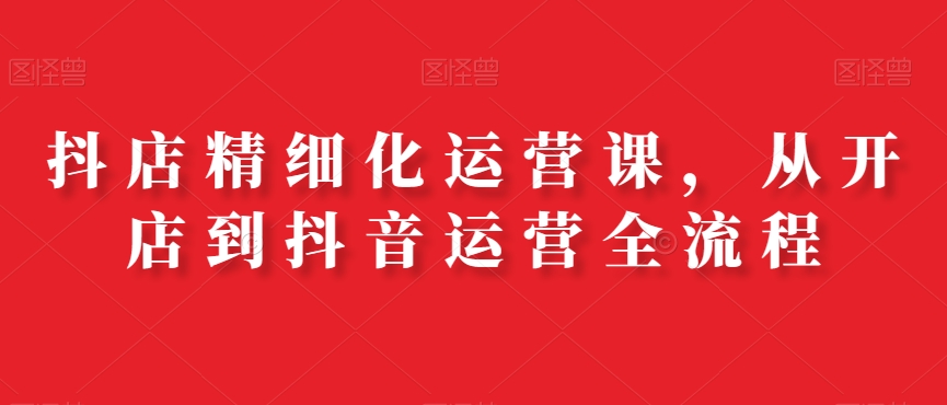 抖店精细化运营课，从开店到抖音运营全流程-51资源库
