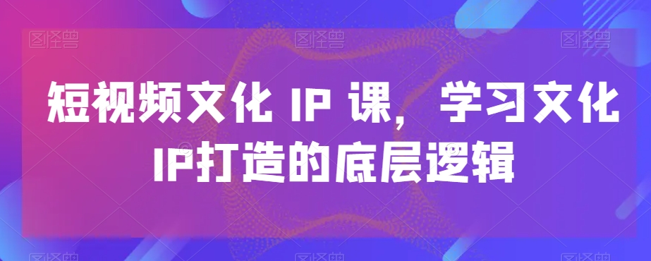 短视频文化IP课，学习文化IP打造的底层逻辑-51资源库