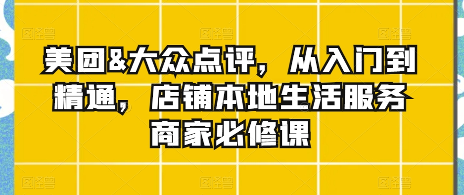 美团&大众点评，从入门到精通，店铺本地生活服务商家必修课-51资源库
