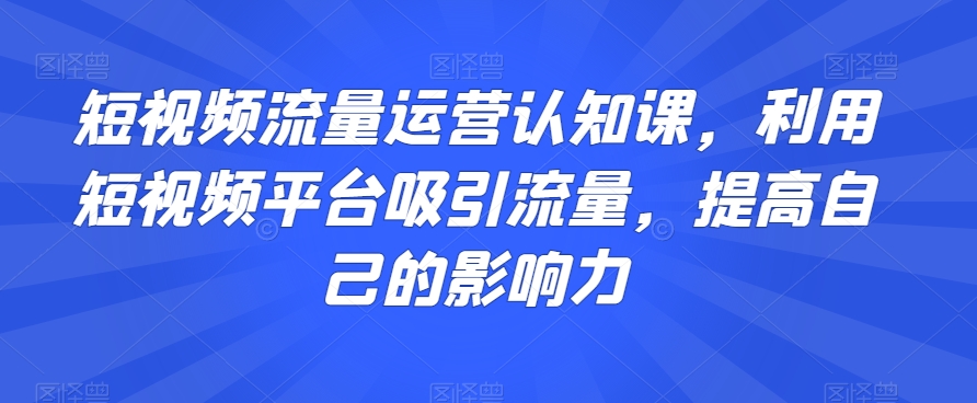 短视频流量运营认知课，利用短视频平台吸引流量，提高自己的影响力-51资源库