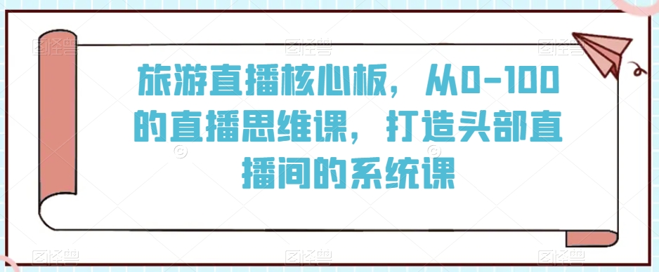 旅游直播核心板，从0-100的直播思维课，打造头部直播间的系统课-51资源库
