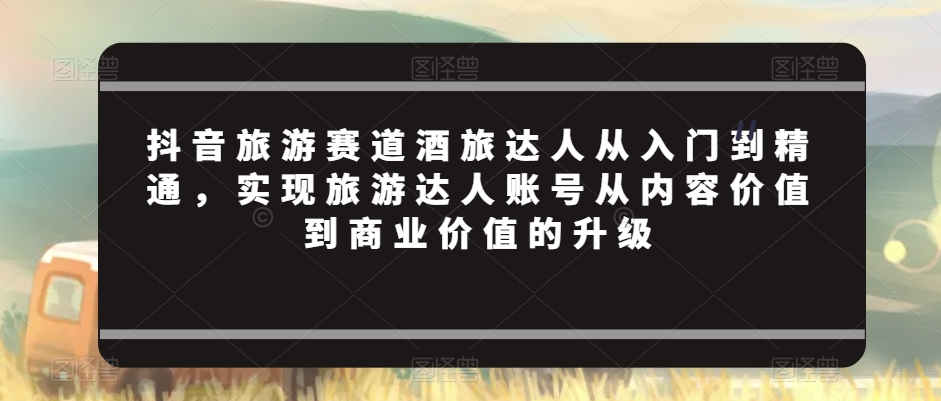 抖音旅游赛道酒旅达人从入门到精通，实现旅游达人账号从内容价值到商业价值的升级-51资源库