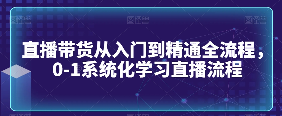 直播带货从入门到精通全流程，0-1系统化学习直播流程-51资源库
