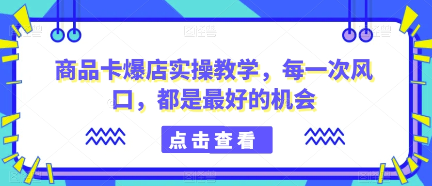 商品卡爆店实操教学，每一次风口，都是最好的机会-51资源库
