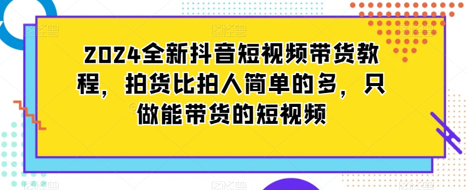 2024全新抖音短视频带货教程，拍货比拍人简单的多，只做能带货的短视频-51资源库