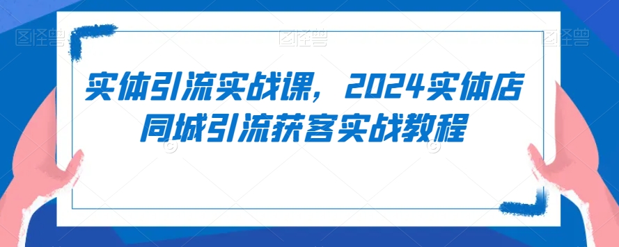 实体引流实战课，2024实体店同城引流获客实战教程-51资源库