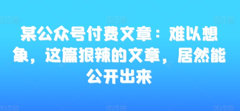 某公众号付费文章：难以想象，这篇狠辣的文章，居然能公开出来-51资源库