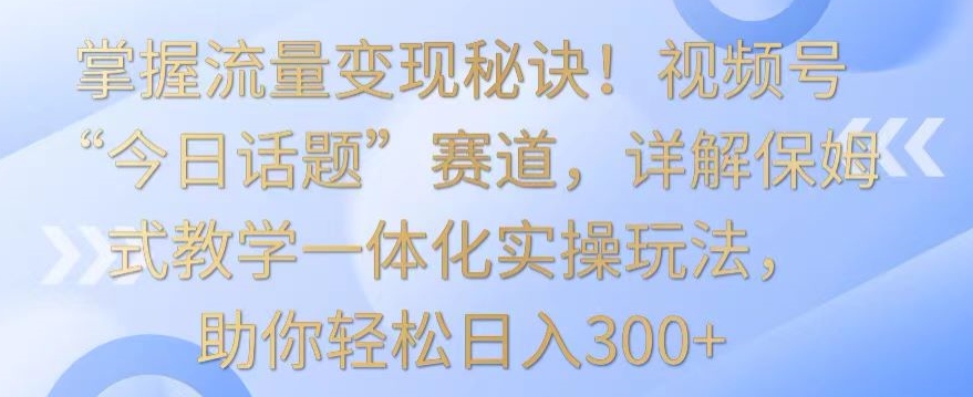 掌握流量变现秘诀！视频号“今日话题”赛道，详解保姆式教学一体化实操玩法，助你轻松日入300+【揭秘】-51资源库