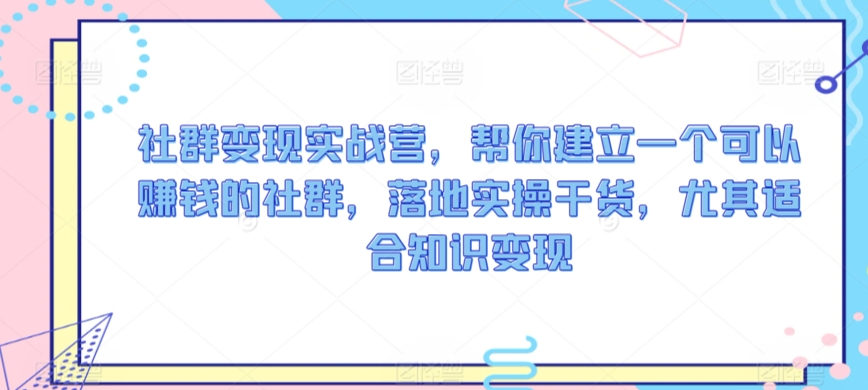 社群变现实战营，帮你建立一个可以赚钱的社群，落地实操干货，尤其适合知识变现-51资源库