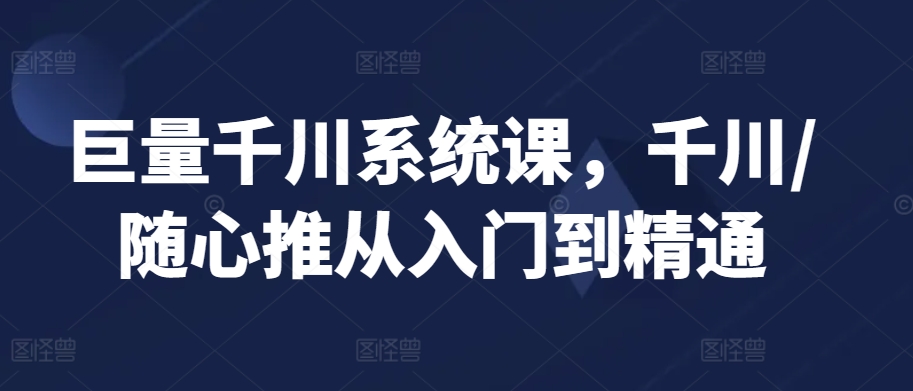 巨量千川系统课，千川/随心推从入门到精通-51资源库