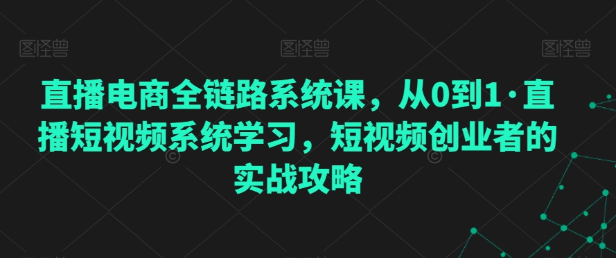直播电商全链路系统课，从0到1·直播短视频系统学习，短视频创业者的实战攻略-51资源库