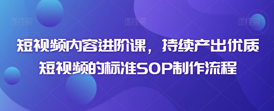 短视频内容进阶课，持续产出优质短视频的标准SOP制作流程-51资源库