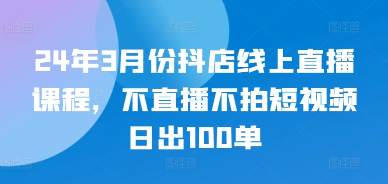 24年3月份抖店线上直播课程，不直播不拍短视频日出100单-51资源库