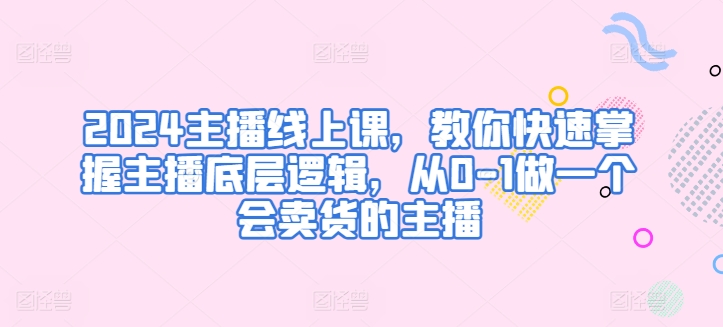 2024主播线上课，教你快速掌握主播底层逻辑，从0-1做一个会卖货的主播-51资源库