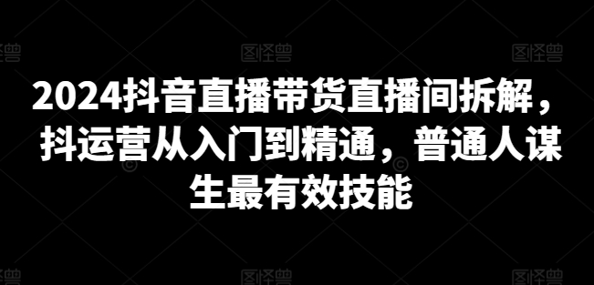 2024抖音直播带货直播间拆解，抖运营从入门到精通，普通人谋生最有效技能-51资源库