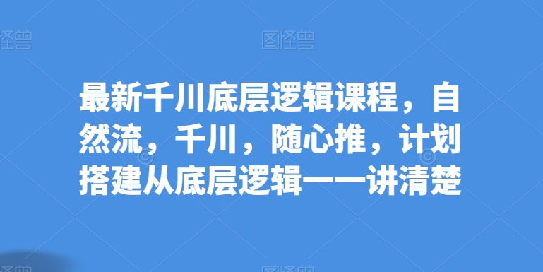 最新千川底层逻辑课程，自然流，千川，随心推，计划搭建从底层逻辑一一讲清楚-51资源库