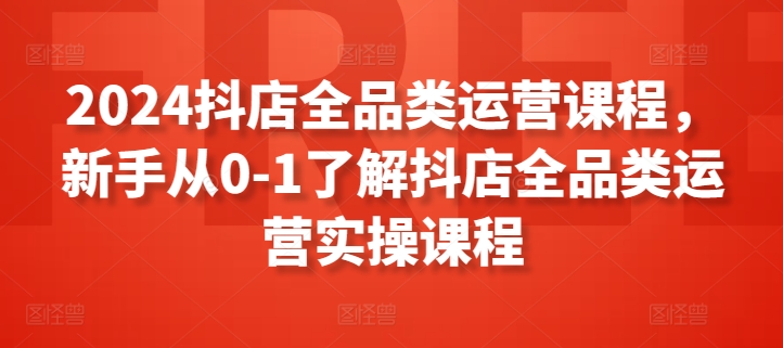 2024抖店全品类运营课程，新手从0-1了解抖店全品类运营实操课程-51资源库