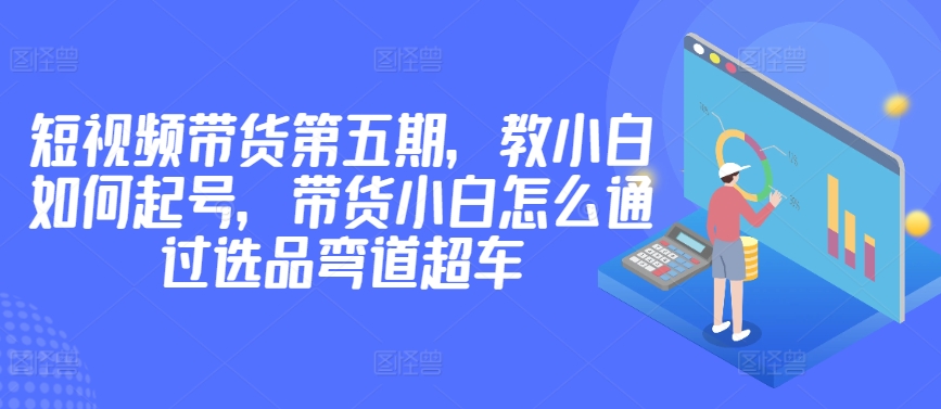 价值2980短视频带货第五期，教小白如何起号，带货小白怎么通过选品弯道超车-51资源库