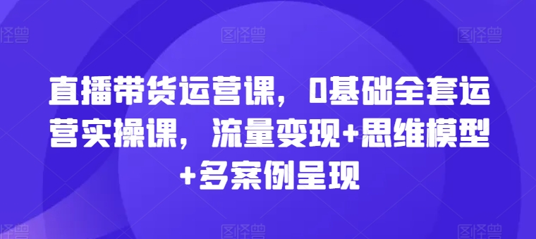 直播带货运营课，0基础全套运营实操课，流量变现+思维模型+多案例呈现-51资源库