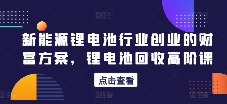 新能源锂电池行业创业的财富方案，锂电池回收高阶课-51资源库