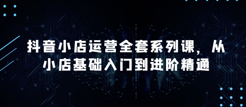 抖音小店运营全套系列课，全新升级，从小店基础入门到进阶精通，系统掌握月销百万小店的核心秘密-51资源库