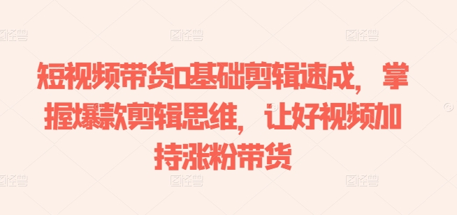 短视频带货0基础剪辑速成，掌握爆款剪辑思维，让好视频加持涨粉带货-51资源库