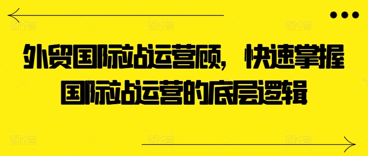 外贸国际站运营顾问，快速掌握国际站运营的底层逻辑-51资源库