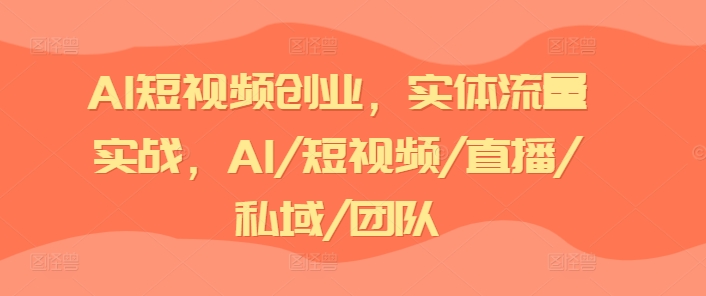 AI短视频创业，实体流量实战，AI/短视频/直播/私域/团队-51资源库