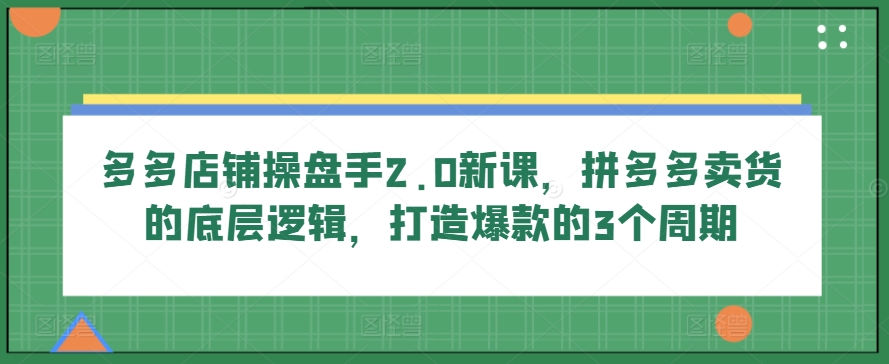 多多店铺操盘手2.0新课，拼多多卖货的底层逻辑，打造爆款的3个周期-51资源库