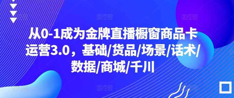 从0-1成为金牌直播橱窗商品卡运营3.0，基础/货品/场景/话术/数据/商城/千川-51资源库
