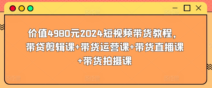 价值4980元2024短视频带货教程，带贷剪辑课+带货运营课+带货直播课+带货拍摄课-51资源库
