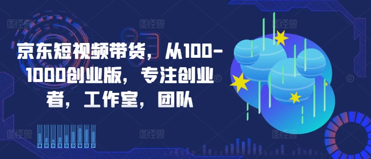 京东短视频带货，从100-1000创业版，专注创业者，工作室，团队-51资源库
