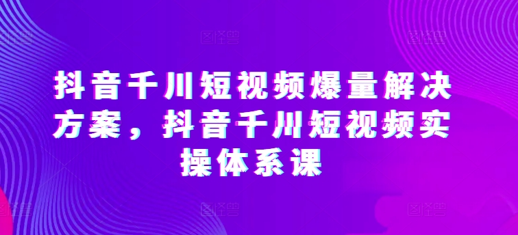 抖音千川短视频爆量解决方案，抖音千川短视频实操体系课-51资源库