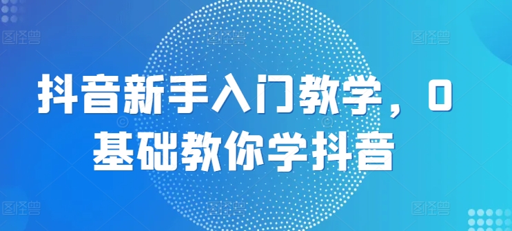 抖音新手入门教学，0基础教你学抖音-51资源库