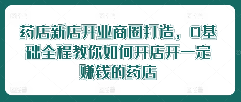 药店新店开业商圈打造，0基础全程教你如何开店开一定赚钱的药店-51资源库