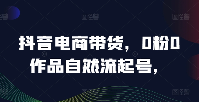 抖音电商带货，0粉0作品自然流起号，热销20多万人的抖音课程的经验分享-51资源库