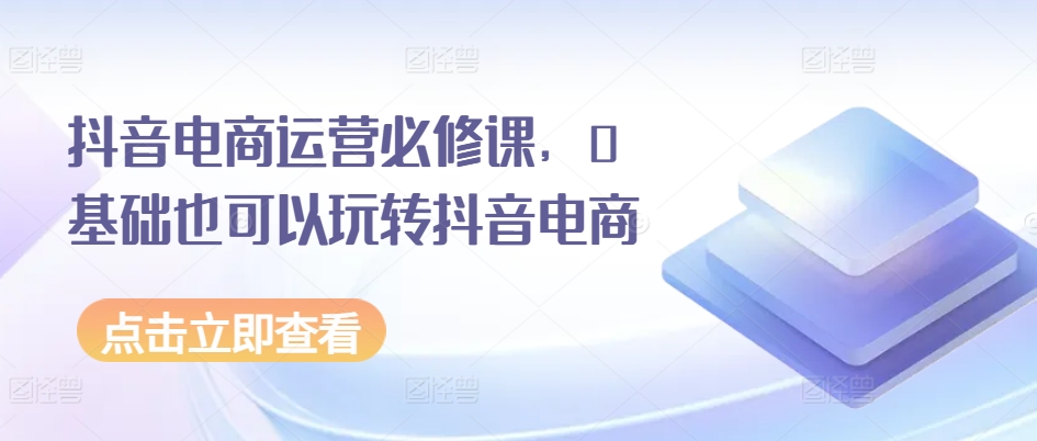 抖音电商运营必修课，0基础也可以玩转抖音电商-51资源库