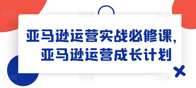 亚马逊运营实战必修课，亚马逊运营成长计划-51资源库