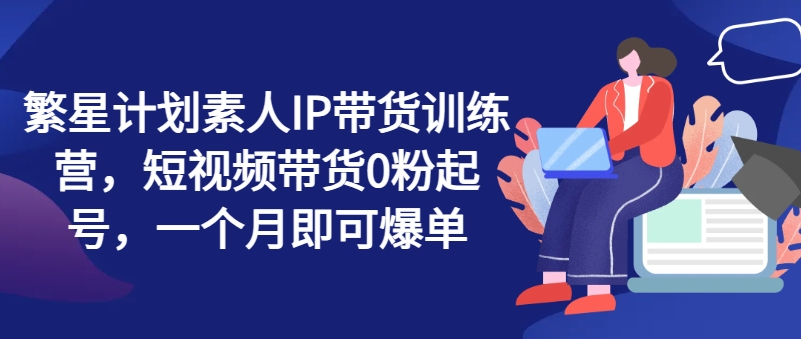 繁星计划素人IP带货训练营，短视频带货0粉起号，一个月即可爆单-51资源库