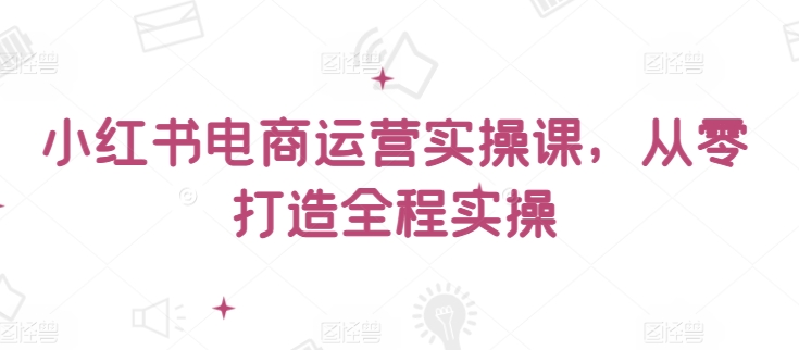 小红书电商运营实操课，​从零打造全程实操-51资源库