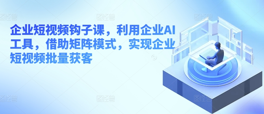 企业短视频钩子课，利用企业AI工具，借助矩阵模式，实现企业短视频批量获客-51资源库